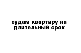 судам квартиру на длительный срок